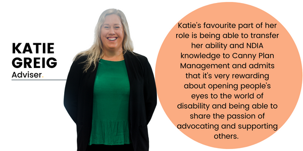 Katie Greig, Adviser. Katie's favourite part of her role is being able to transfer her ability and NDIA knowledge to Canny Plan Management and admits that it's very rewarding about opening people's eyes to the world of disability and being able to share the passion of advocating and supporting others.