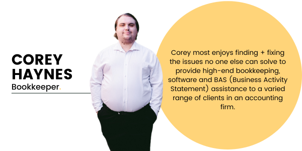 Corey Haynes, Bookkeeper. Corey most enjoys finding + fixing the issues no one else can solve to provide high-end bookkeeping, software and BAS (Business Activity Statement) assistance to a varied range of clients in an accounting firm.